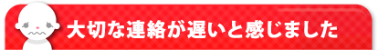 大切な連絡が遅いと感じました